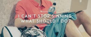 I Can’t Stop Sinning: What Should I Do?