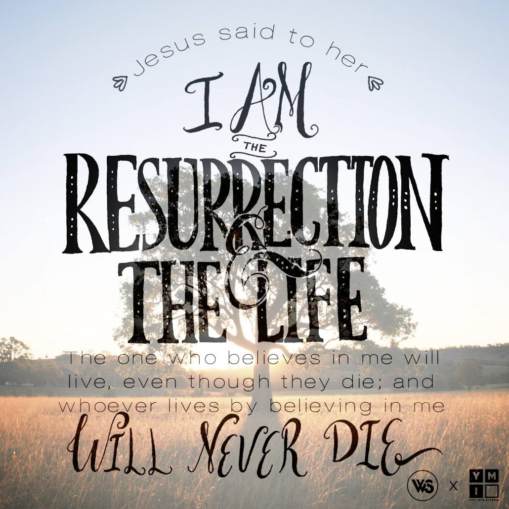 Jesus said to her, I am the resurrection the life. The one who believes in me will live, even though they die; and whoever lives by believing in me will never die