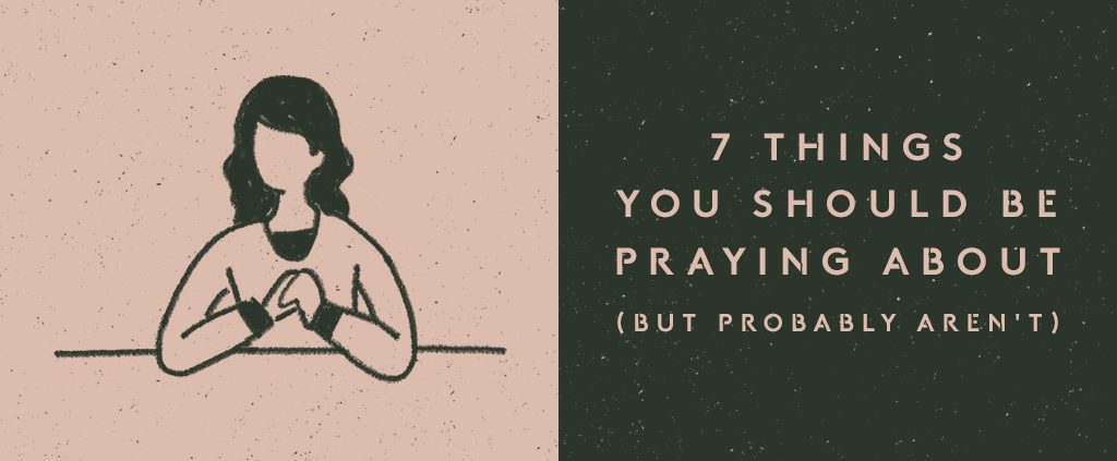 7 Things You Should Be Praying About (But Probably Aren't)