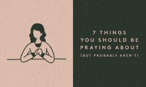 7 Things You Should Be Praying About (But Probably Aren’t)