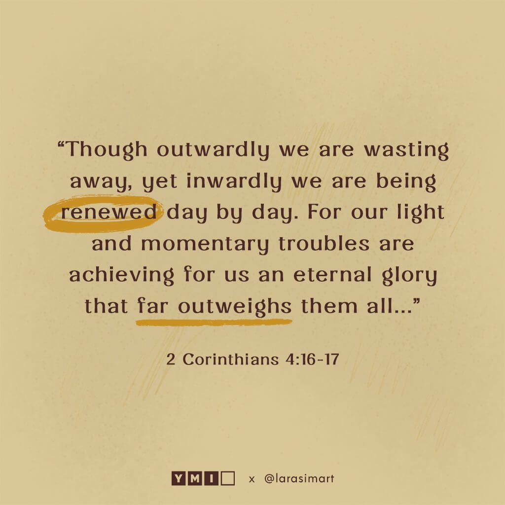 2 corinthians 4:16-17: Though outwardly we are wasting away, yet inwardly we are being renewed day by day. For our light and monetary troubles are achieving for us an eternal glory that far outweighs them all