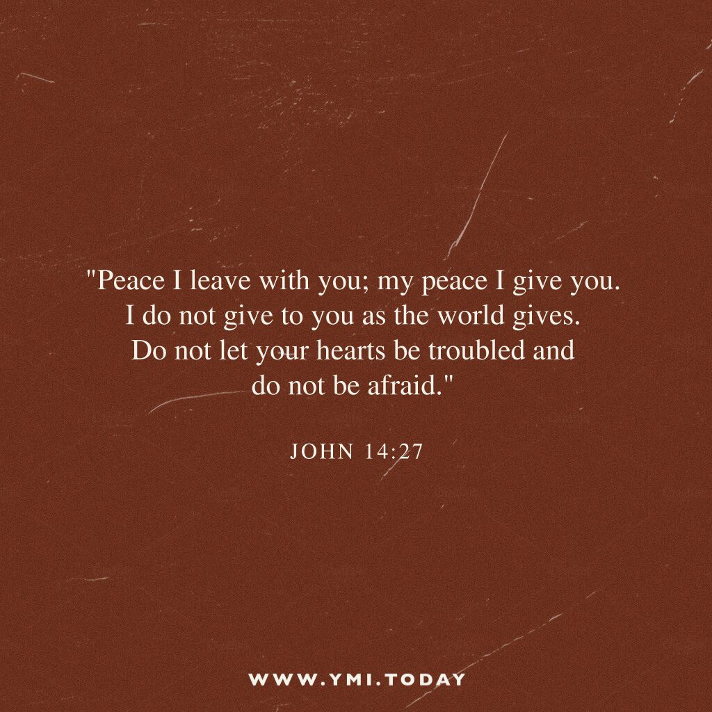 "Peace I leave with you; my peace I give you. I do not give to you as the world gives. Do not let your hearts be troubled and do not be afraid." John 14:27