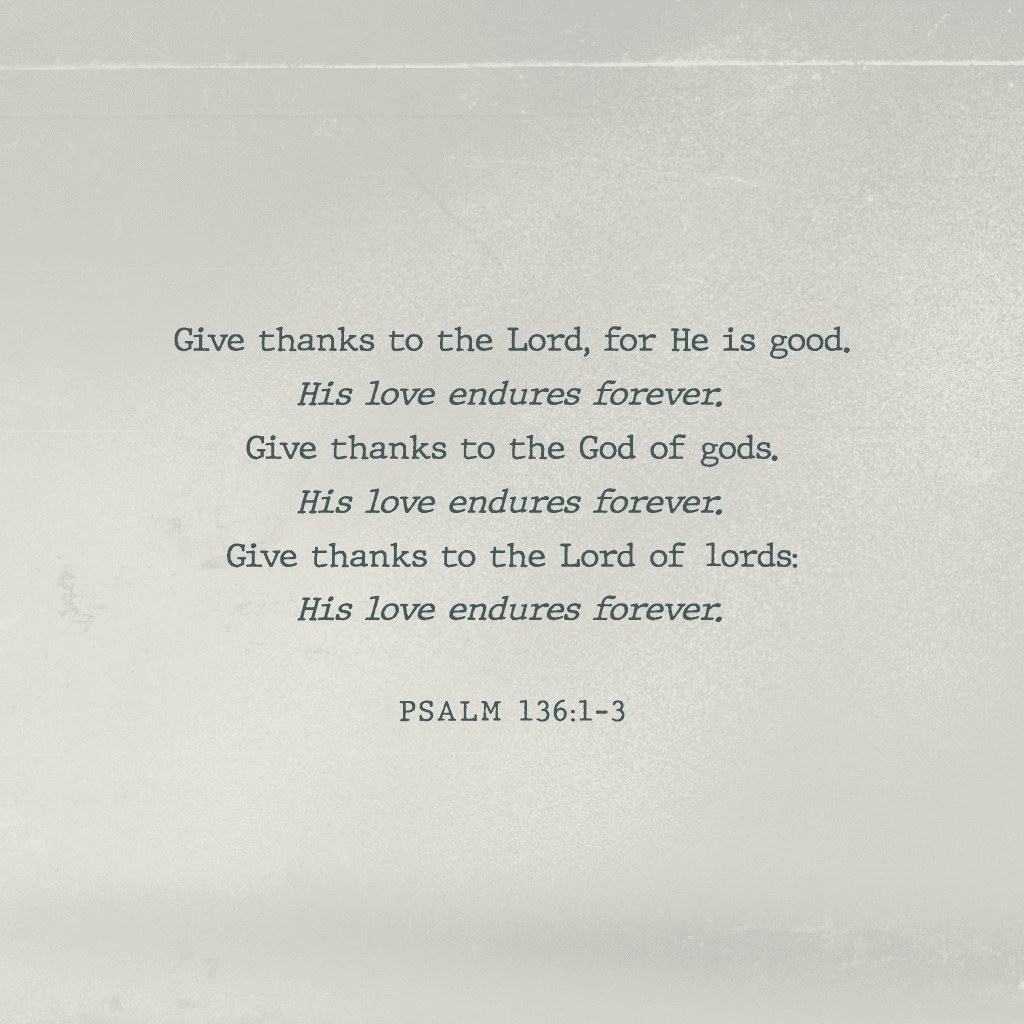Give thanks to the Lord. for He is good. His love endures forever. Give thanks to the God of gods. His love endures forever. Give thanks to the Lord of lords: His love endures forever. Psalm 136:1-3