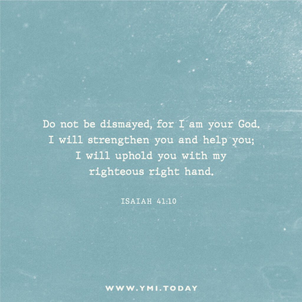 Do not be dismayed, for I am your God. I will strengthen you and help you; I will uphold you with my righteous right hand. Isaiah 41:10
