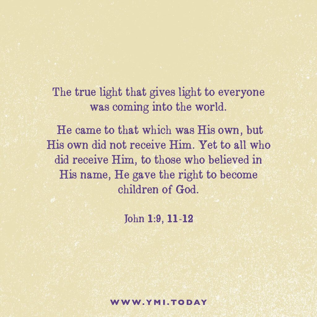 The true light that gives light to everyone was coming into the world. He came to that which was his own, but his own did not receive him. 12 Yet to all who did receive him, to those who believed in his name, he gave the right to become children of God. John 1:9,11-12