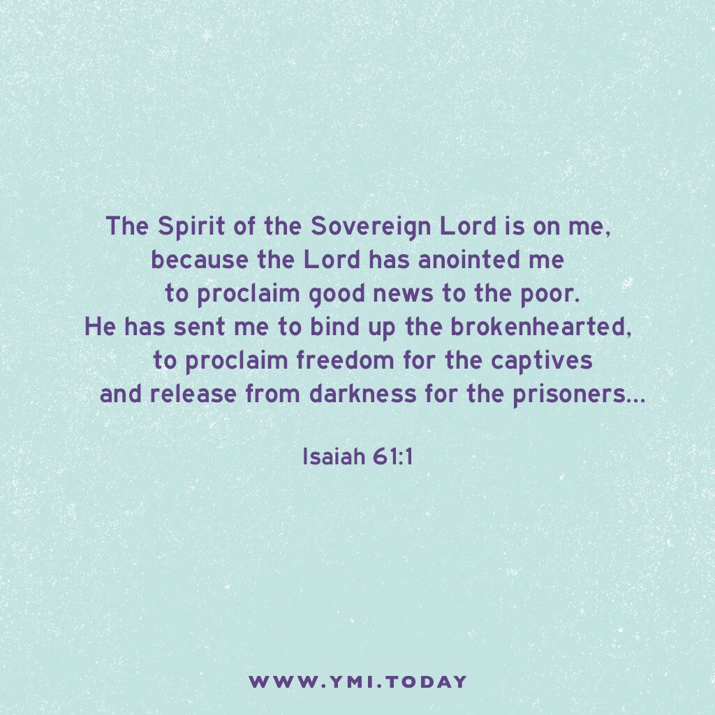 The Spirit of the Sovereign Lord is on me, because the Lord has anointed me to proclaim good news to the poor. He has sent me to bind up the brokenhearted, to proclaim freedom for the captives and release from darkness for the prisoners. Isaiah 61:1