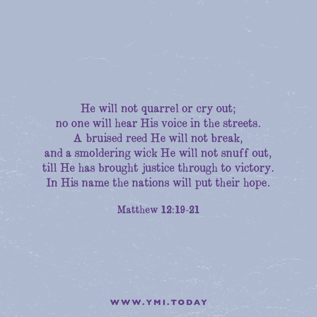 He will not quarrel or cry out; no one will hear his voice in the streets. A bruised reed he will not break, and a smoldering wick he will not snuff out, till he has brought justice through to victory. In his name the nations will put their hope. Matthew 12:19-21