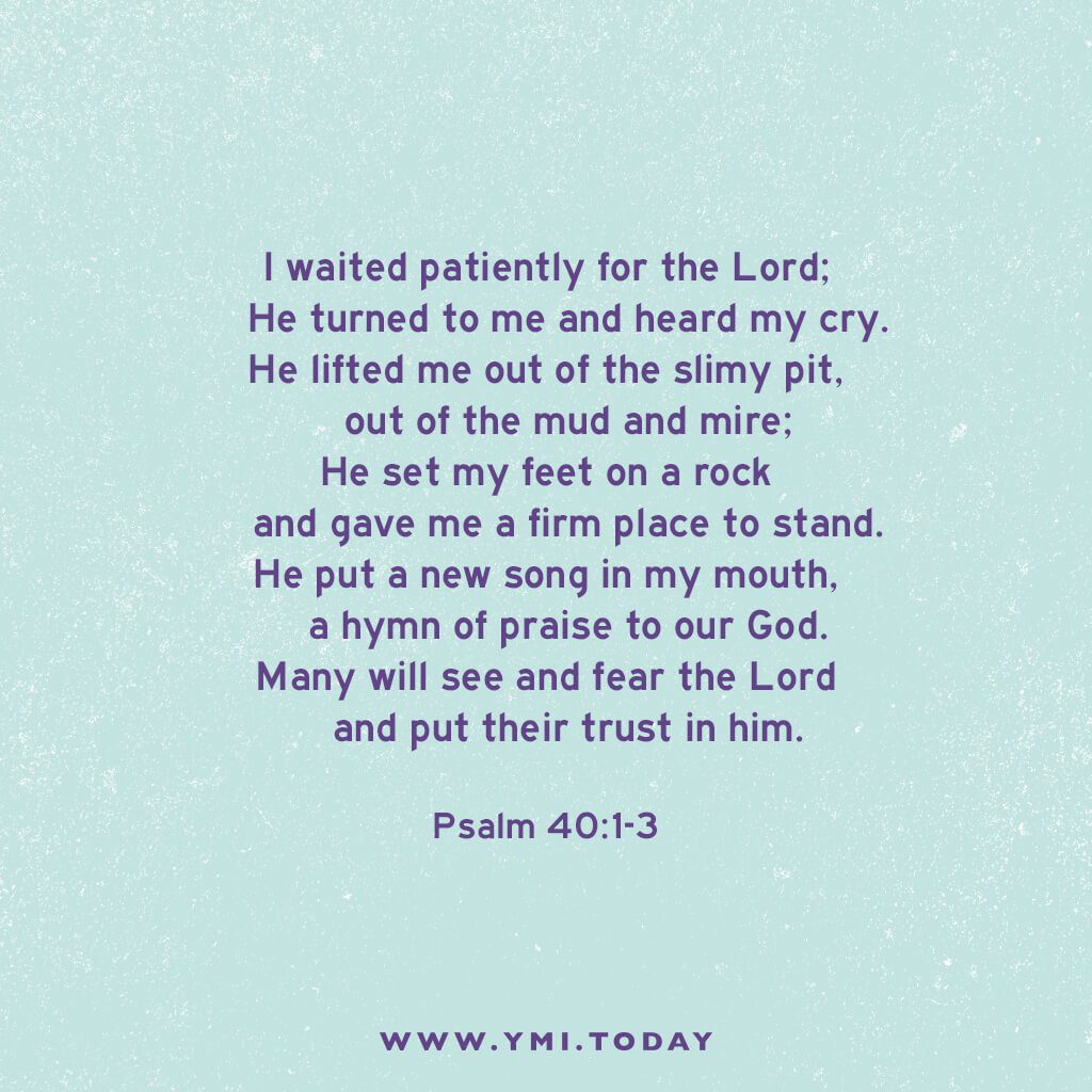 I waited patiently for the Lord; he turned to me and heard my cry. He lifted me out of the slimy pit, out of the mud and mire; he set my feet on a rock and gave me a firm place to stand. He put a new song in my mouth, a hymn of praise to our God. Many will see and fear the Lord and put their trust in him. Psalm 40:1-3