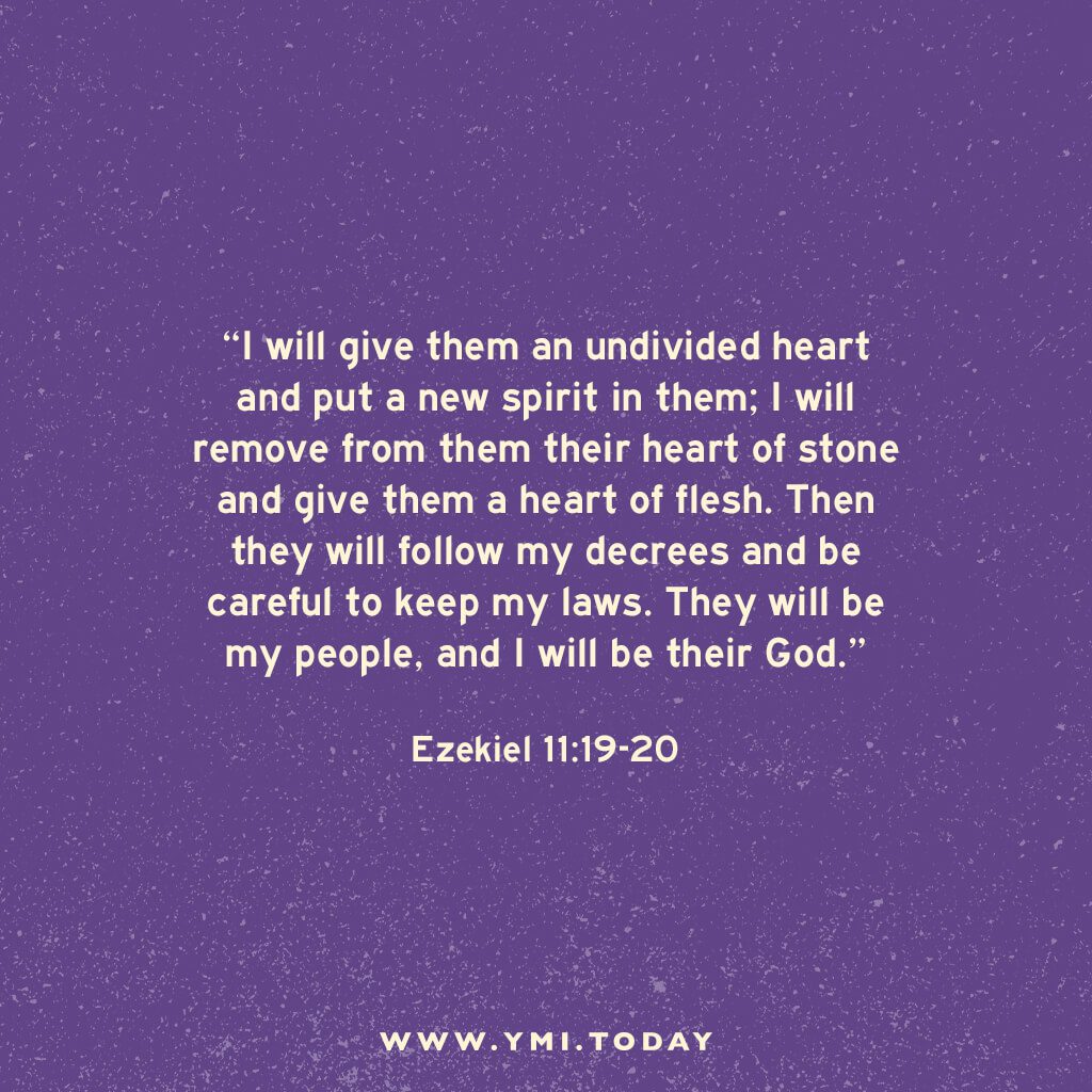 I will give them an undivided heart and put a new spirit in them; I will remove from them their heart of stone and give them a heart of flesh. 20 Then they will follow my decrees and be careful to keep my laws. They will be my people, and I will be their God. Ezekiel 11:19-20