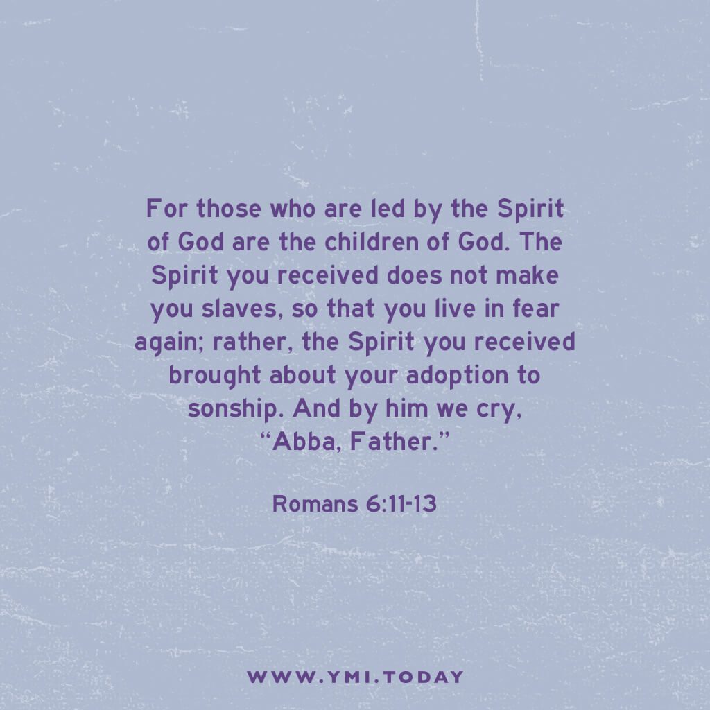 For those who are led by the Spirit of God are the children of God. The Spirit you received does not make you slaves, so that you live in fear again; rather, the Spirit you received brought about your adoption to sonship. And by him we cry, “Abba. Father.” (Romans 8:15-16)