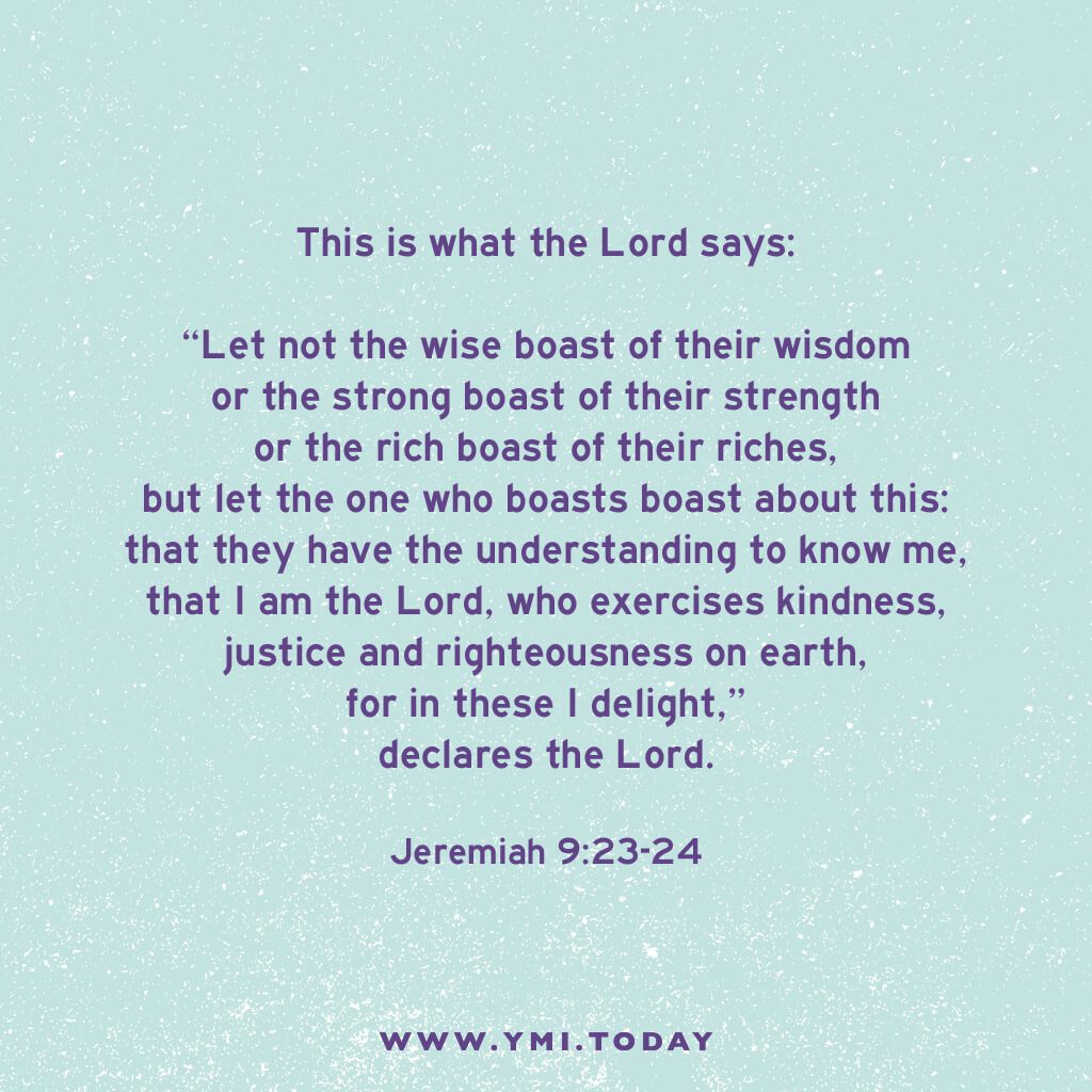Thus says the Lord: “Let not the wise man boast in his wisdom, let not the mighty man boast in his might, let not the rich man boast in his riches, but let him who boasts boast in this, that he understands and knows me, that I am the Lord who practises steadfast love, justice, and righteousness in the earth. For in these things I delight, declares the Lord.” (Jeremiah 9:23-24)