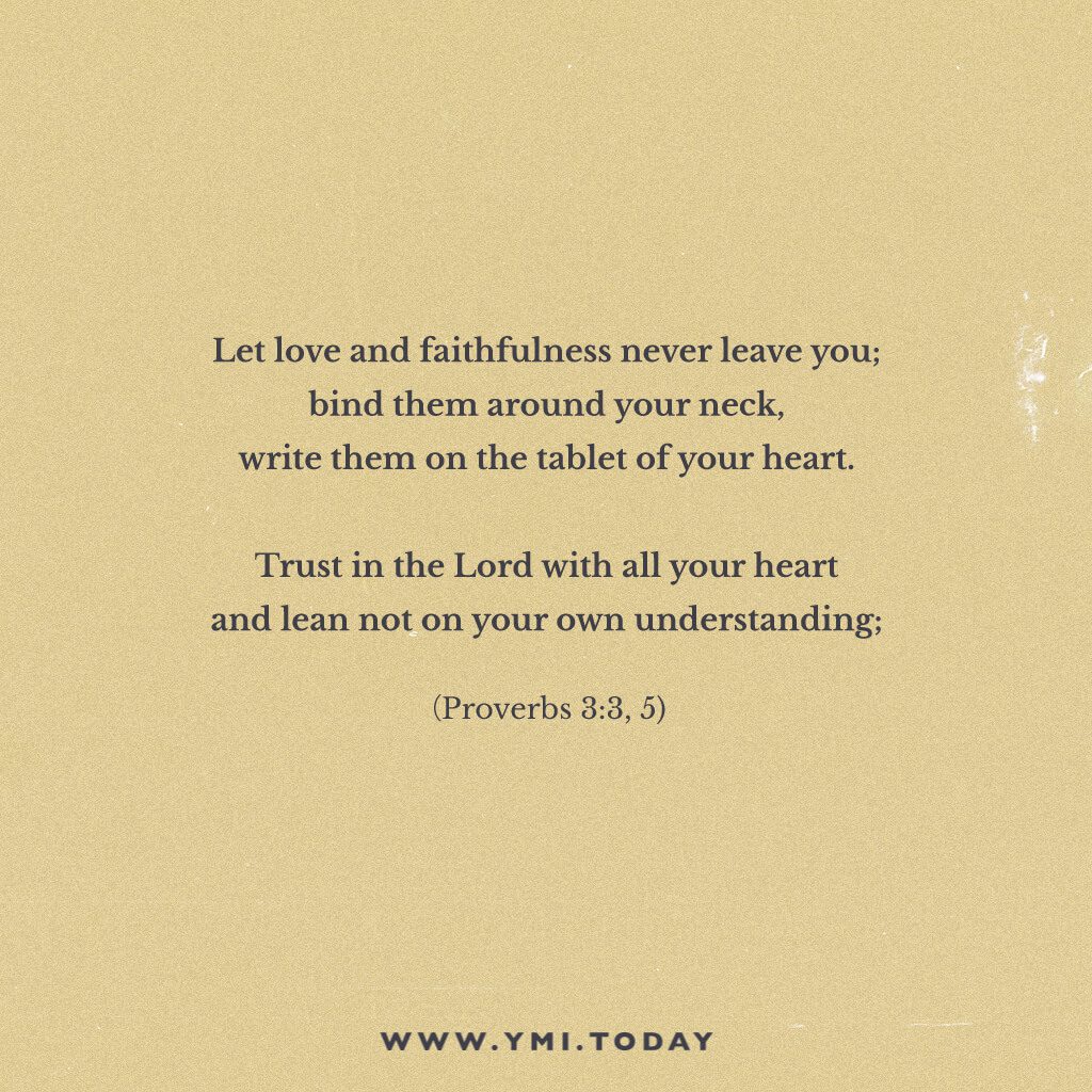"Let love and faithfulness never leave you; bind them around your neck, write them on the tablet of your heart. Trust in the Lord with all your heart and lean not on your own understanding; (Proverbs 3:3,5)"