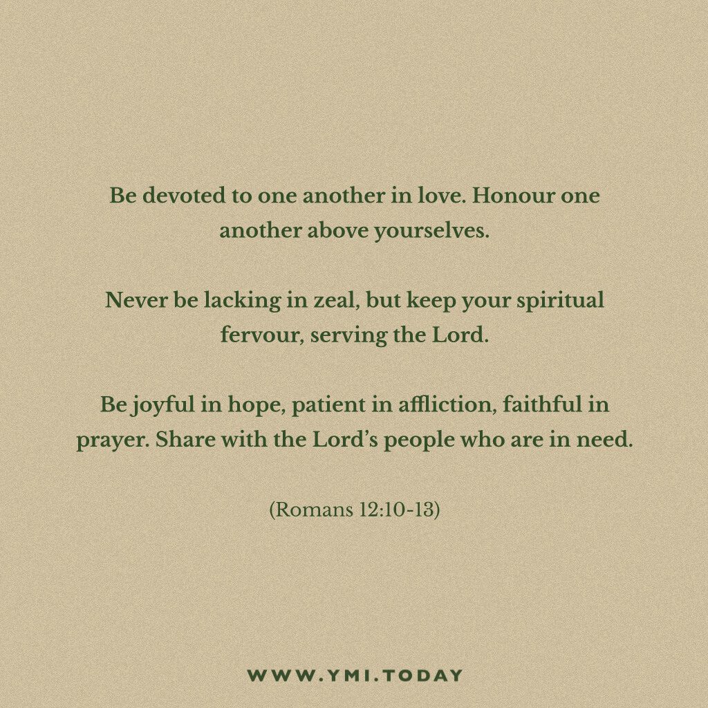 Be devoted to one another in love. Honor one another above yourselves.  Never be lacking in zeal, but keep your spiritual fervor, serving the Lord. Be joyful in hope, patient in affliction, faithful in prayer.  Share with the Lord’s people who are in need. Romans 12:10-13