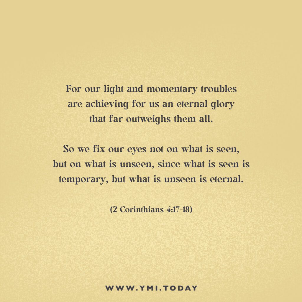 For our light and momentary troubles are achieving for us an eternal glory that far outweighs them all.  So we fix our eyes not on what is seen, but on what is unseen, since what is seen is temporary, but what is unseen is eternal. (2 Corinthians 4:16-18)