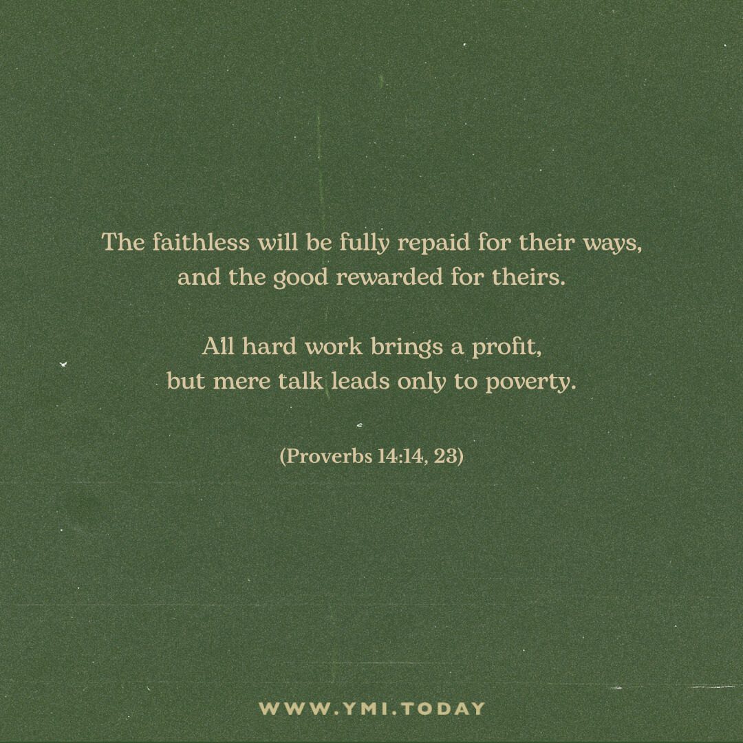 The faithless will be fully repaid for their ways,     and the good rewarded for theirs.  All hard work brings a profit,     but mere talk leads only to poverty. Proverbs 14:14, 23