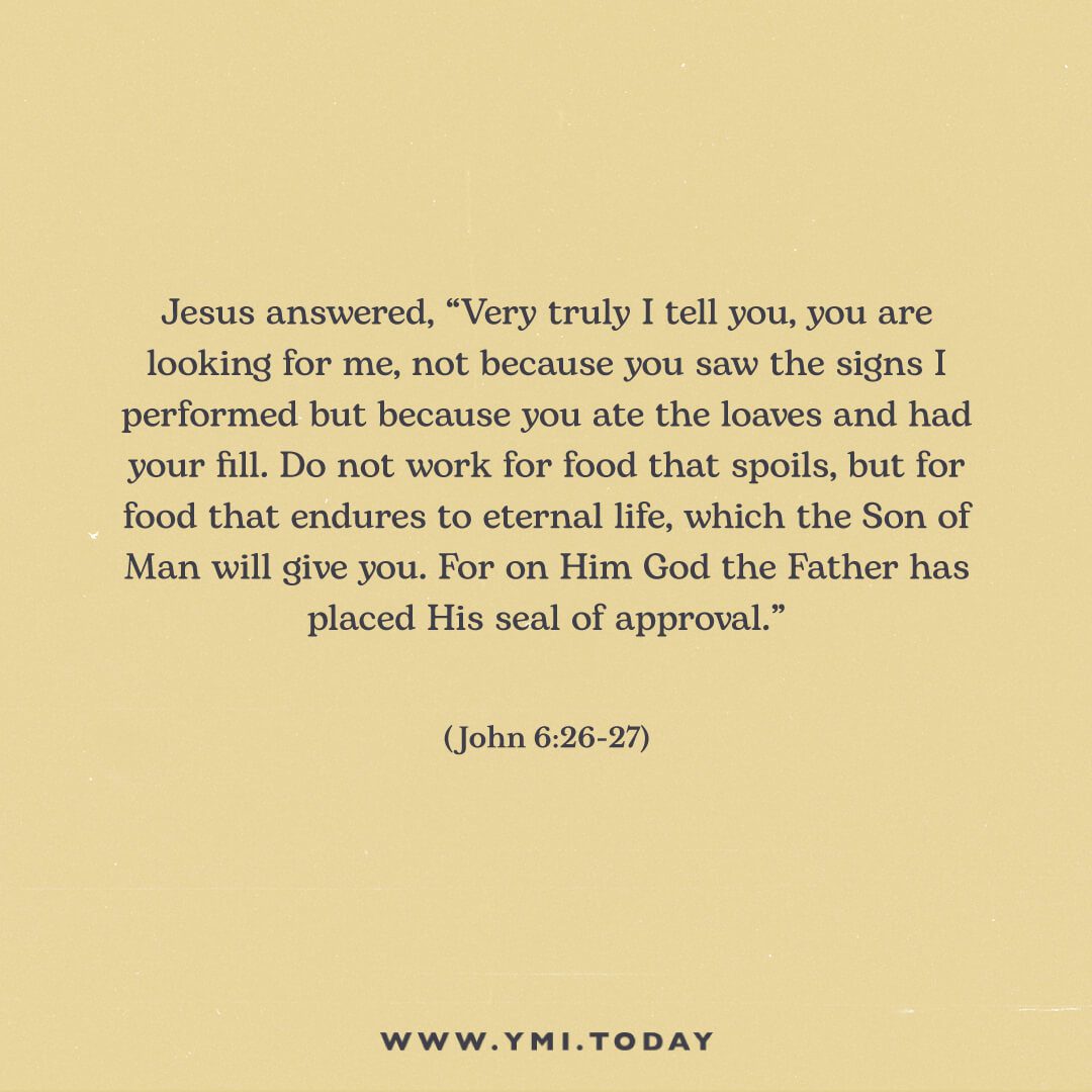 Jesus answered, “Very truly I tell you, you are looking for me, not because you saw the signs I performed but because you ate the loaves and had your fill. Do not work for food that spoils, but for food that endures to eternal life, which the Son of Man will give you. For on him God the Father has placed his seal of approval.”  (John 6:26-27)