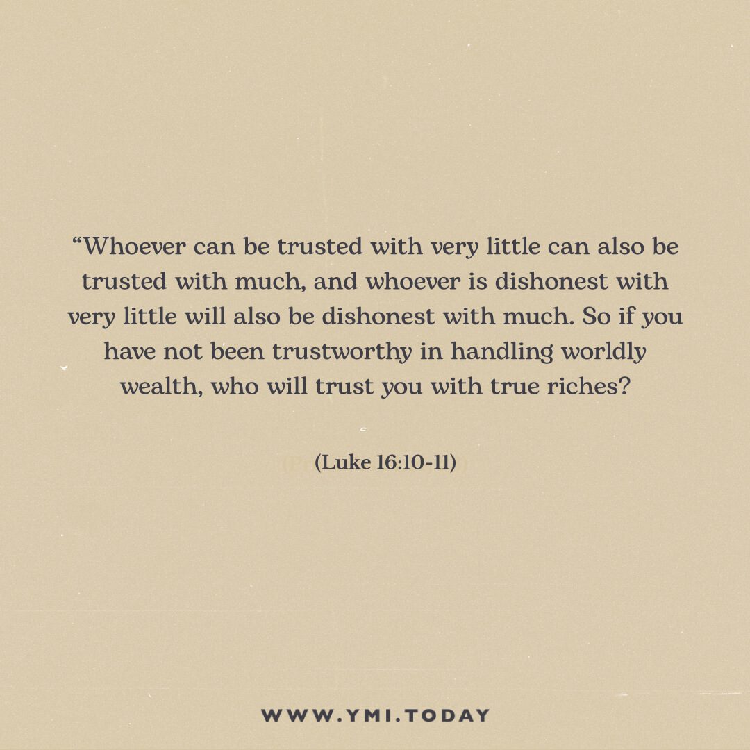 Whoever can be trusted with very little can also be trusted with much, and whoever is dishonest with very little will also be dishonest with much. So if you have not been trustworthy in handling worldly wealth, who will trust you with true riches? Luke 16:10-11