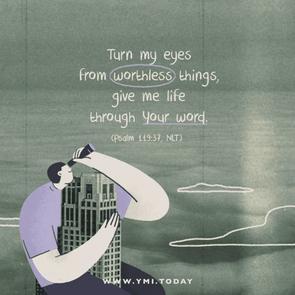 Turn my eyes from worthless things, give me life through Your word (Psalm 119:37, NLT)