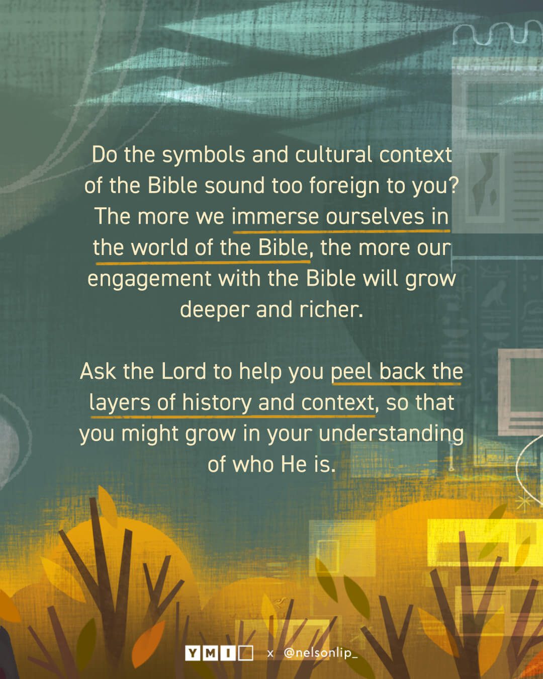 Background with the text of "Do the symbols and cultural context of the Bible sound too foreign to you? The more we immerse ourselves in the world of the Bible, the more our engagement with the Bible will grow deeper and richer. Ask the Lord to help you peel back the layers of history and context, so that you might grow in your understanding of who He is. "