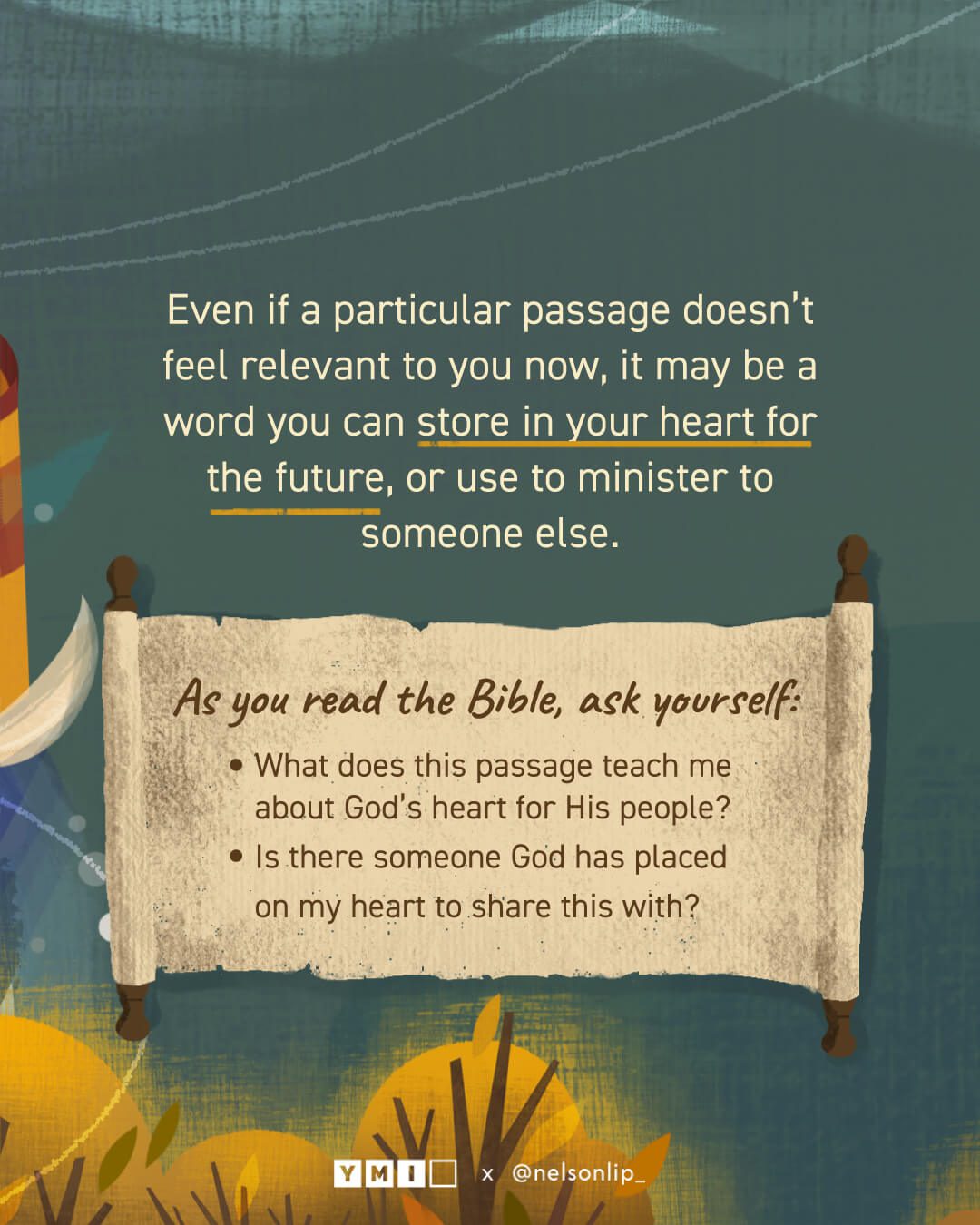 Background with the text of "Even if a particular passage doesn’t feel relevant to you now, it may be a word you can store in your heart for the future, or use to minister to someone else." An open scroll with the questions of "As you read the Bible, ask yourself: -What does this passage teach me about God’s heart for His people? -Is there someone God has placed on my heart to share this with?" 