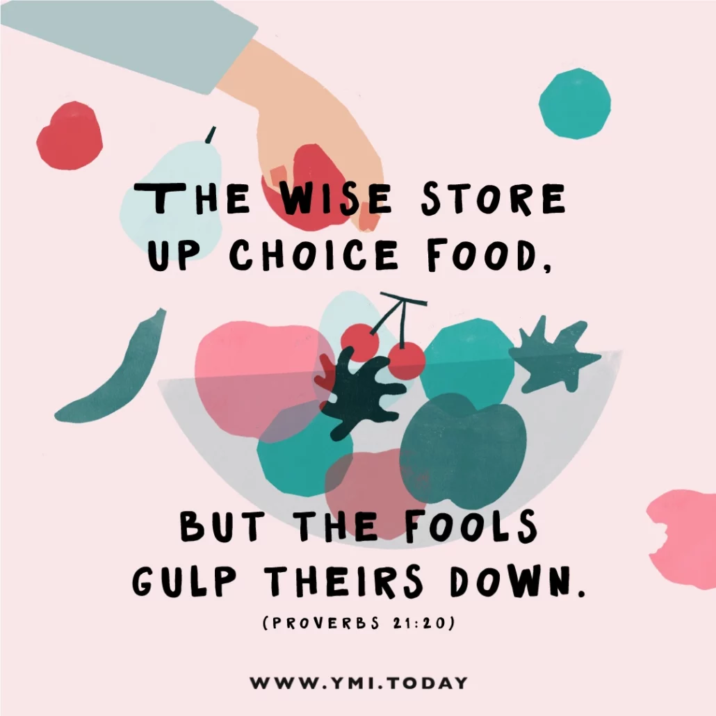 The wise store up choice food, but fools gulp theirs down. (Prov. 21:20)