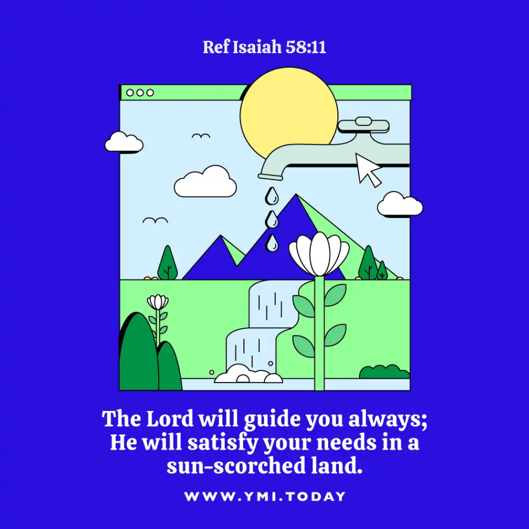 The Lord will guide you always; He will satisfy your needs in a sun-scorched land. (Ref Isaiah 58:11)